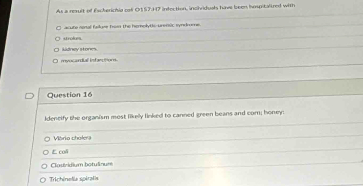 As a result of Escherichia cofi 0157:H7 infection, individuals have been hospitalized with
acute renal failure from the hemolytic-uremic syndrome.
strokes.
kidney stones.
myocardial infarctions.
Question 16
Identify the organism most likely linked to canned green beans and corn; honey:
Vibrio cholera
E. coli
Clostridium botulinum
Trichinella spiralis