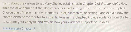 Think about the various tones Mary Shelley establishes in Chapter 7 of Frankenstein. How 
does the development of the plot, characters, and setting affect the tone in this chapter? 
Choose one of these narrative elements—plot, characters, or setting—and explain how the 
chosen element contributes to a specific tone in this chapter. Provide evidence from the text 
to support your analysis, and explain how your evidence supports your ideas. 
Frankenstein Chapter 7