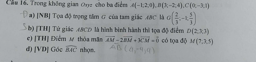 Cầu 16. Trong không gian Oxyz cho ba điểm A(-1;2;0), B(3;-2;4), C(0;-3;1)
a) [NB] Tọa độ trọng tâm G của tam giác ABC là G( 2/3 ;-1; 5/3 )
b) [TH] Tứ giác ABCD là hình bình hành thì tọa độ điểm D(2;3;3)
c) [TH] Điểm M thỏa mãn vector AM-2vector BM+3vector CM=vector 0 có tọa độ M(7;3;5)
d) [VD] Góc widehat BAC nhọn.