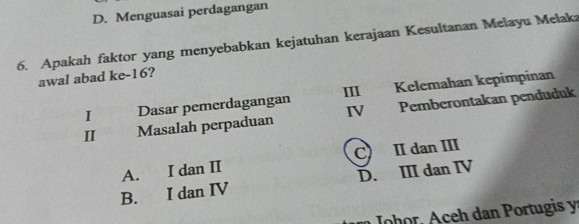 D. Menguasai perdagangan
6. Apakah faktor yang menyebabkan kejatuhan kerajaan Kesultanan Melayu Melaka
awal abad ke- 16?
III Kelemahan kepimpinan
Dasar pemerdagangan
Masalah perpaduan IV Pemberontakan penduduk
I
C II dan III
A. I dan II
B. I dan IV D. III dan IV
n Johor, Aceh dan Portugis y