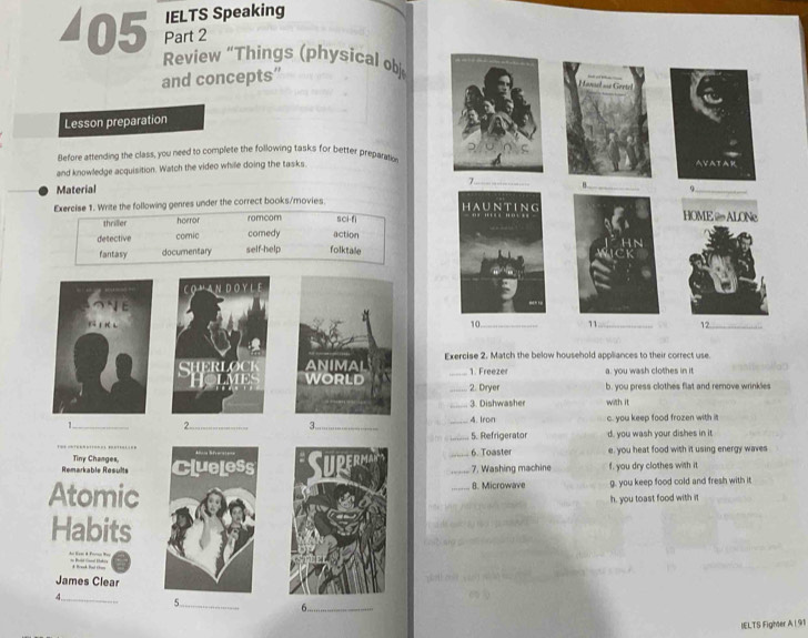 IELTS Speaking
Part 2
◢05 Review “Things (physical ob
and concepts”
Lesson preparation
Before attending the class, you need to complete the following tasks for better preparation
and knowledge acquisition. Watch the video while doing the tasks
Material _
Exercise 1. Write the following genres under the correct books/movies
thriller horror romcom sci-fi
detective comic comedy action
fantasy documentary self-help folktale
CO " AN DOY L E
E 
ki t rè l
SHerlock Exercise 2. Match the below household appliances to their correct use.
1. Freeze a. you wash clothes in it
ou 1 _2. Diryer b. you press clothes flat and remove wrinkles
_3. Dishwasher with it
1_ 2._ 3_ _A. Iroin c. you keep food frozen with it
_
_5. Refrigerator d. you wash your dishes in it
Remarkable Results Tiny Changes __6. Toaster 7. Washing machine e, you heat food with it using energy waves
f. you dry clothes with it
Atomic8. Microwave g. you keep food cold and fresh with it
h. you toast food with it
Habits
d Bond Bal c
James Clear
_
4
_5
_6
IELTS Figher A | 91