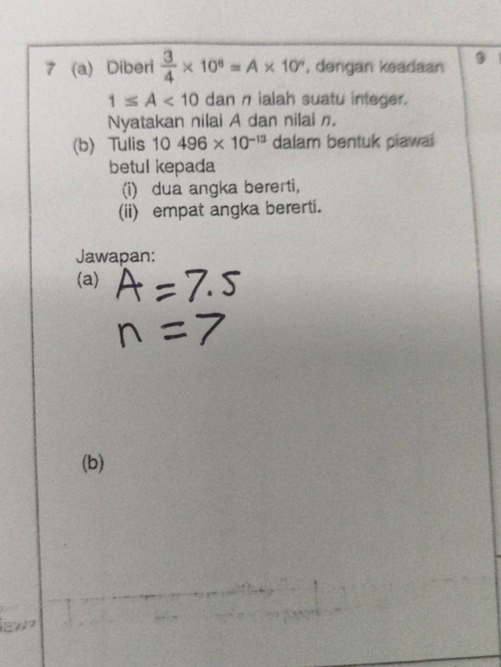 7 (a) Diberi  3/4 * 10^8=A* 10^n , dengan keadaan ③
1≤ A<10</tex> dan n ialah suatu integer. 
Nyatakan nilai A dan nilai n. 
(b) Tulis a 10496* 10^(-13) dalam bentuk piawai 
betul kepada 
(i) dua angka bererti, 
(ii) empat angka bererti. 
Jawapan: 
(a) 
(b) 
ew