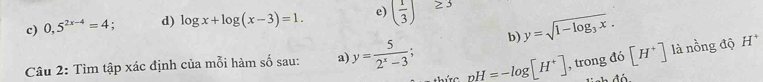 c) 0,5^(2x-4)=4. d) log x+log (x-3)=1. e) ( 1/3 ) 2=
b) y=sqrt(1-log _3)x. 
Câu 2: Tìm tập xác định của mỗi hàm số sau: a y= 5/2^x-3 ; pH=-log [H^+] , trong đó [H^+] là nồng độ H *
ứ c 
T h đ ó