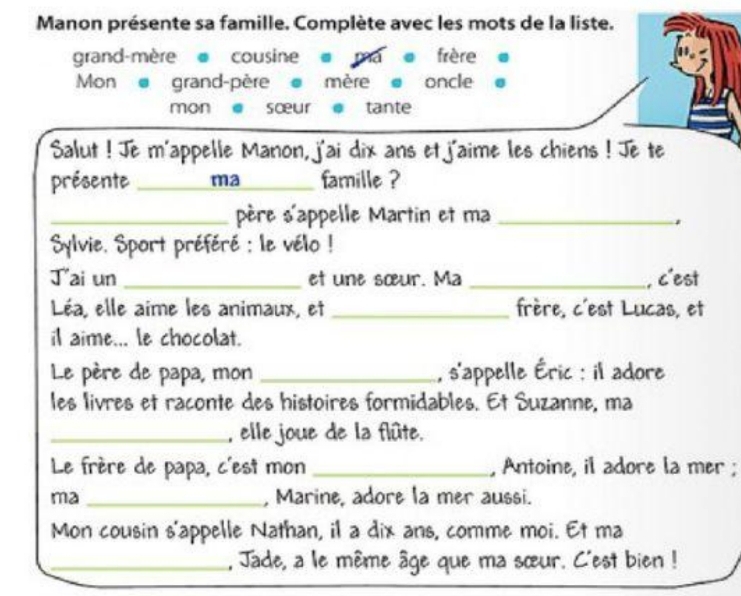 Manon présente sa famille. Complète avec les mots de la liste. 
grand-mère cousine @ ma frère 
Mon grand-père mère e oncle 
mon sœur tante 
Salut ! Je m'appelle Manon, j'ai dix ans et j'aime les chiens ! Je te 
présente _ma_ famille ? 
_père s'appelle Martin et ma_ 
Sylvie. Sport préféré : le vélo ! 
Jai un _et une sœur. Ma _, c'est 
Léa, elle aime les animaux, et _frère, c'est Lucas, et 
il aime... le chocolat. 
Le père de papa, mon _, s'appelle Éric : il adore 
les livres et raconte des histoires formidables. Et Suzanne, ma 
_, elle joue de la flûte. 
Le frère de papa, c'est mon _, Antoine, il adore la mer ; 
ma _, Marine, adore la mer aussi. 
Mon cousin s'appelle Nathan, il a dix ans, comme moi. Et ma 
_, Jade, a le même âge que ma sœur. C'est bien !