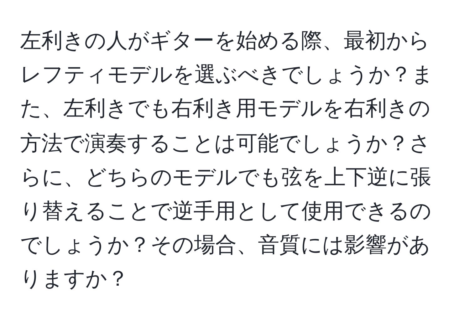 左利きの人がギターを始める際、最初からレフティモデルを選ぶべきでしょうか？また、左利きでも右利き用モデルを右利きの方法で演奏することは可能でしょうか？さらに、どちらのモデルでも弦を上下逆に張り替えることで逆手用として使用できるのでしょうか？その場合、音質には影響がありますか？