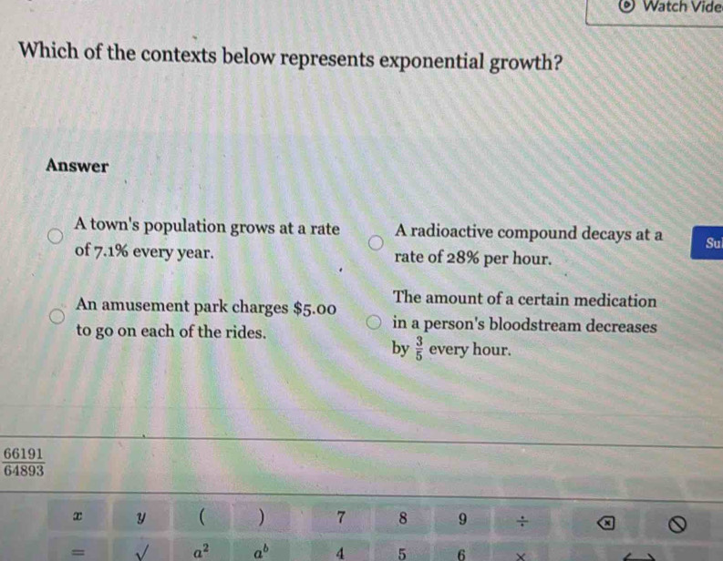 Watch Vide
Which of the contexts below represents exponential growth?
Answer
A town's population grows at a rate A radioactive compound decays at a Sui
of 7.1% every year. rate of 28% per hour.
An amusement park charges $5.00 The amount of a certain medication
to go on each of the rides.
in a person's bloodstream decreases
by  3/5  every hour.
 66191/64893 
x y ( ) 7 8 9 ÷
=
a^2 a^b 4 5 6 ×