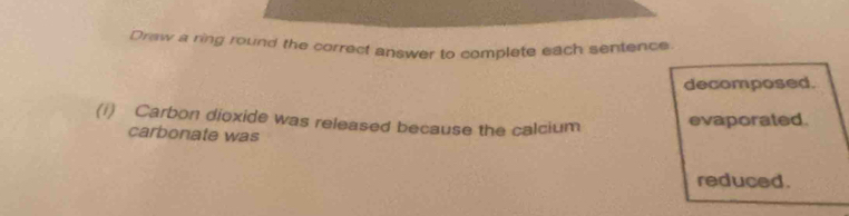 Drew a ring round the correct answer to complete each sentence 
decomposed. 
(i) Carbon dioxide was released because the calcium evaporated. 
carbonate was 
reduced.