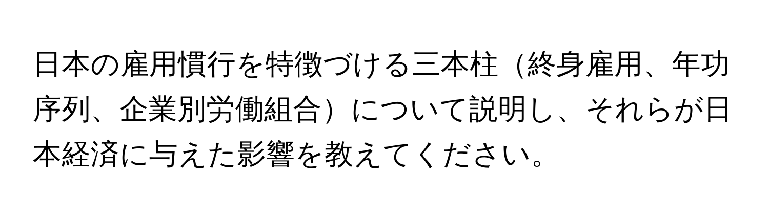 日本の雇用慣行を特徴づける三本柱終身雇用、年功序列、企業別労働組合について説明し、それらが日本経済に与えた影響を教えてください。