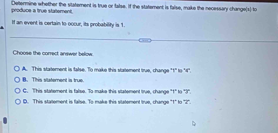 Determine whether the statement is true or false. If the statement is false, make the necessary change(s) to
produce a true statement.
If an event is certain to occur, its probability is 1.
Choose the correct answer below.
A. This statement is false. To make this statement true, change "1" to "4".
B. This statement is true.
C. This statement is false. To make this statement true, change "1" to "3".
D. This statement is false. To make this statement true, change "1" to "2".