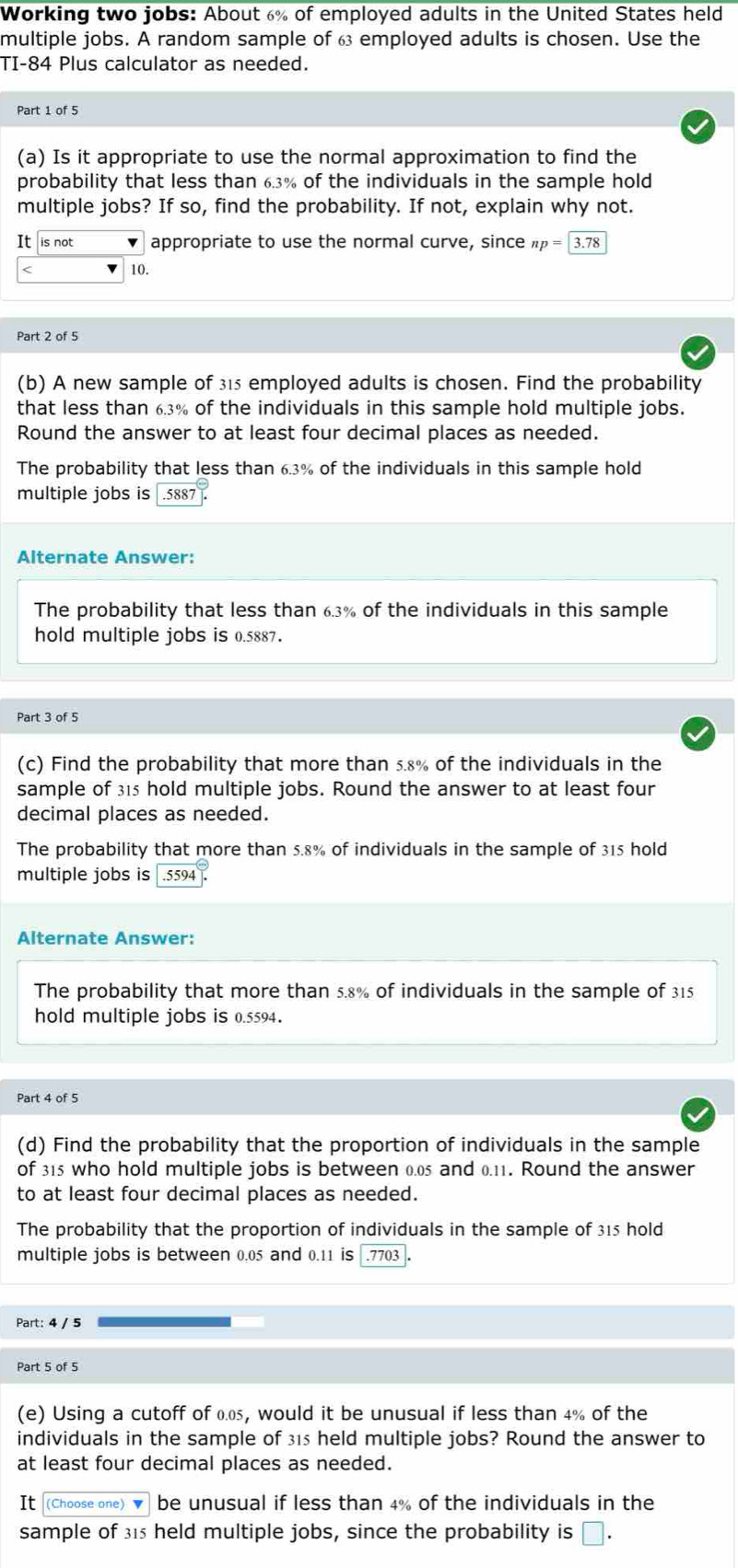 Working two jobs: About 6% of employed adults in the United States held 
multiple jobs. A random sample of 6 employed adults is chosen. Use the 
TI- 84 Plus calculator as needed. 
Part 1 of 5 
(a) Is it appropriate to use the normal approximation to find the 
probability that less than 6.3% of the individuals in the sample hold 
multiple jobs? If so, find the probability. If not, explain why not. 
It is not appropriate to use the normal curve, since np=3.78 < <tex>10. 
Part 2 of 5 
(b) A new sample of 315 employed adults is chosen. Find the probability 
that less than 6.3% of the individuals in this sample hold multiple jobs. 
Round the answer to at least four decimal places as needed. 
The probability that less than 6.3% of the individuals in this sample hold 
multiple jobs is . 5887. 
Alternate Answer: 
The probability that less than 6.3% of the individuals in this sample 
hold multiple jobs is 0.5887. 
Part 3 of 5 
(c) Find the probability that more than 5.8% of the individuals in the 
sample of 315 hold multiple jobs. Round the answer to at least four 
decimal places as needed. 
The probability that more than 5.8% of individuals in the sample of 315 hold 
multiple jobs is . 5594. 
Alternate Answer: 
The probability that more than 5.8% of individuals in the sample of 315
hold multiple jobs is 0.5594. 
(d) Find the probability that the proportion of individuals in the sample 
of 315 who hold multiple jobs is between 0.05 and 0.11. Round the answer 
to at least four decimal places as needed. 
The probability that the proportion of individuals in the sample of 315 hold 
multiple jobs is between 0.05 and 0.11 is.7703
Part: 4 / 5
Part 5 of 5 
(e) Using a cutoff of 0.0, would it be unusual if less than 4% of the 
individuals in the sample of 315 held multiple jobs? Round the answer to 
at least four decimal places as needed. 
It (Choose one)▼ be unusual if less than 4% of the individuals in the 
sample of 315 held multiple jobs, since the probability is