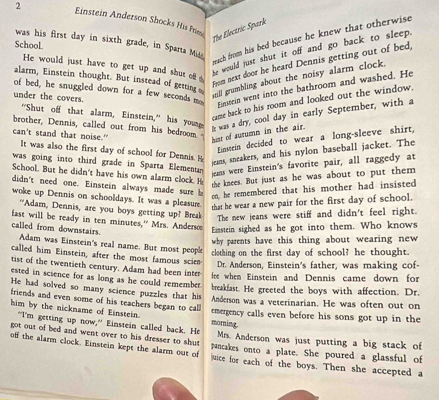 Enstein Anderson Shocks His Friend The Electric Spark
reach from his bed because he knew that otherwise 
was his first day in sixth grade, in Sparta Mid
School.
he would just shut it off and go back to sleep .
He would just have to get up and shut off t
From next door he heard Dennis getting out of bed,
alarm, Einstein thought. But instead of getting o
still grumbling about the noisy alarm clock.
of bed, he snuggled down for a few seconds mo
under the covers.
Einstein went into the bathroom and washed. He
came back to his room and looked out the window.
"Shut off that alarm, Einstein," his young
It was a dry, cool day in early September, with a
brother, Dennis, called out from his bedroom.
can't stand that noise.”
hint of autumn in the air.
Einstein decided to wear a long-sleeve shirt,
It was also the first day of school for Dennis. He
jeans, sneakers, and his nylon baseball jacket. The
was going into third grade in Sparta Elementan jeans were Einstein's favorite pair, all raggedy at
School. But he didn't have his own alarm clock. He the knees. But just as he was about to put them
didn't need one. Einstein always made sure he on, he remembered that his mother had insisted
woke up Dennis on schooldays. It was a pleasure. that he wear a new pair for the first day of school.
“Adam, Dennis, are you boys getting up? Break The new jeans were stiff and didn't feel right.
fast will be ready in ten minutes,” Mrs. Anderso Einstein sighed as he got into them. Who knows
called from downstairs.
why parents have this thing about wearing new 
Adam was Einstein's real name. But most people clothing on the first day of school? he thought.
called him Einstein, after the most famous scien- Dr. Anderson, Einstein's father, was making cof-
tist of the twentieth century. Adam had been inter fee when Einstein and Dennis came down for
ested in science for as long as he could remember.
He had solved so many science puzzles that his breakfast. He greeted the boys with affection. Dr.
friends and even some of his teachers began to call
Anderson was a veterinarian. He was often out on
him by the nickname of Einstein. morning.
emergency calls even before his sons got up in the
“I'm getting up now,” Einstein called back. He Mrs. Anderson was just putting a big stack of
got out of bed and went over to his dresser to shut pancakes onto a plate. She poured a glassful of
off the alarm clock. Einstein kept the alarm out of juice for each of the boys. Then she accepted a