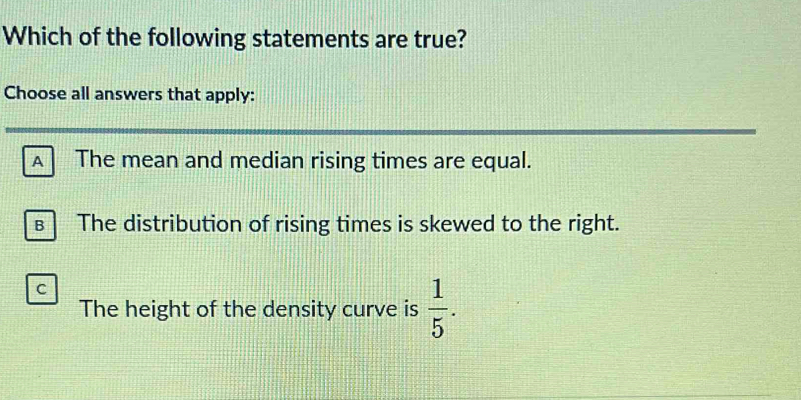 Which of the following statements are true?
Choose all answers that apply:
A The mean and median rising times are equal.
€ The distribution of rising times is skewed to the right.
C
The height of the density curve is  1/5 .