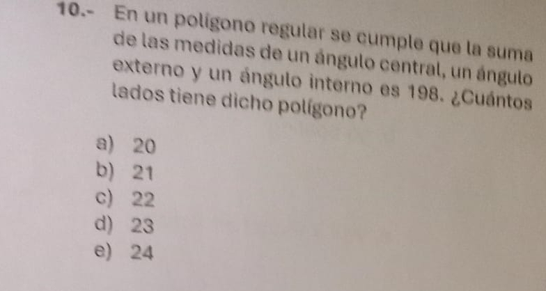 10.- En un polígono regular se cumple que la suma
de las medidas de un ángulo central, un ángulo
externo y un ángulo interno es 198. ¿Cuántos
lados tiene dicho polígono?
a) 20
b) 21
c) 22
d) 23
e) 24