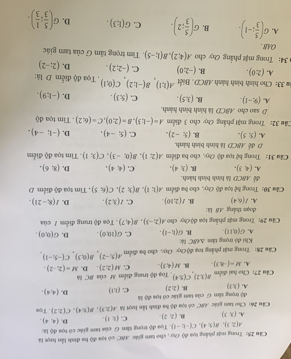 Trong mặt phẳng tọa độ Oxy, cho tam giác ABC có tọa độ ba đỉnh lần lượt là
A(2;3),B(5;4),C(-1;-1). Tọa độ trọng tâm G của tam giác có tọa độ là:
D.
A. (3;3). (2;2). C. (1;1). (4;4).
B.
Câu 26: Cho tam giác ABC có tọa độ ba đỉnh lần lượt là A(2;3),B(5;4),C(2;2). Tọa
độ trọng tâm G của tam giác có tọa độ là
D.
A. (3;3)
B. (2;2)
C. (1;1) (4;4).
Câu 27: Cho hai điểm B(3;2),C(5;4). Toạ độ trung điểm M của BC là
A. M=(-8;3). B. M(4;3). C. M(2;2). D. M=(2;-2).
Câu 28: Trong mặt phẳng toạ độ Oxy Oxy, cho ba điểm A(5;-2),B(0;3),C(-5;-1).
Khi đó trọng tâm △ ABC là:
A. G(0;11). B. G(1;-1). C. G(10;0). D. G(0;0).
Câu 29: Trong mặt phẳng tọa độ Oxy cho A(2;-3),B(4;7). Tọa độ trung điểm / của
đoạn thắng AB là:
A. I(6;4) B. I(2;10). C. I(3;2). D. I(8;-21).
Câu 30: Trong hệ tọa độ Oxy, cho ba điểm A(1;1),B(3;2),C(6;5).  Tìm tọa độ điểm D
để ABCD là hình bình hành.
A. (4;3). B. (3;4). C. (4;4). D. (8;6).
Câu 31: Trong hệ tọa độ Oxy, cho ba điểm A(2;1),B(0;-3),C(3;1). Tìm tọa độ điểm
D để ABCD là hình bình hành.
A. (5;5). B. (5;-2). C. (5;-4). D. (-1;-4).
Câu 32: Trong mặt phẳng Oxy cho 3 điểm A=(-1;3),B=(2;0),C=(6;2). Tìm tọa độ
D sao cho ABCD là hình bình hành.
A. (9;-1). B. (3;5). C. (5;3). D. (-1;9).
u 33: Cho hình bình hành ABCD . Biết A(1;1),B(-1;2),C(0;1). Tọa độ điểm D là:
A. (2;0). B. (-2;0) C. (-2;2). D. (2;-2)
34: Trong mặt phẳng Oxy cho A(4;2),B(1;-5).  Tìm trọng tâm G của tam giác
OAB .
A. G( 5/3 ;-1). B. G( 5/3 ;2). C. G(1;3). D. G( 5/3 ; 1/3 ).