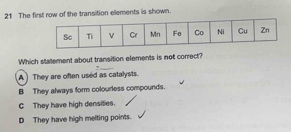 The first row of the transition elements is shown.
Which statement about transition elements is not correct?
A) They are often used as catalysts.
B They always form colourless compounds.
C They have high densities.
D They have high melting points.