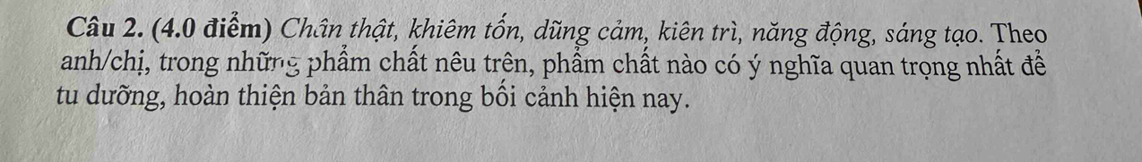 Chân thật, khiêm tốn, dũng cảm, kiên trì, năng động, sáng tạo. Theo 
anh/chị, trong những phẩm chất nêu trên, phẩm chất nào có ý nghĩa quan trọng nhất đề 
tu dưỡng, hoàn thiện bản thân trong bối cảnh hiện nay.