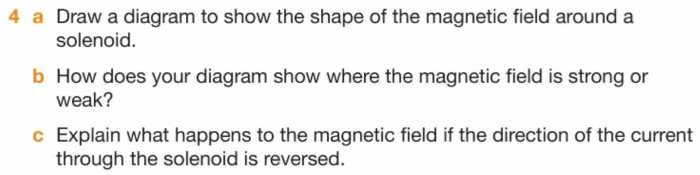 a Draw a diagram to show the shape of the magnetic field around a 
solenoid. 
b How does your diagram show where the magnetic field is strong or 
weak? 
c Explain what happens to the magnetic field if the direction of the current 
through the solenoid is reversed.