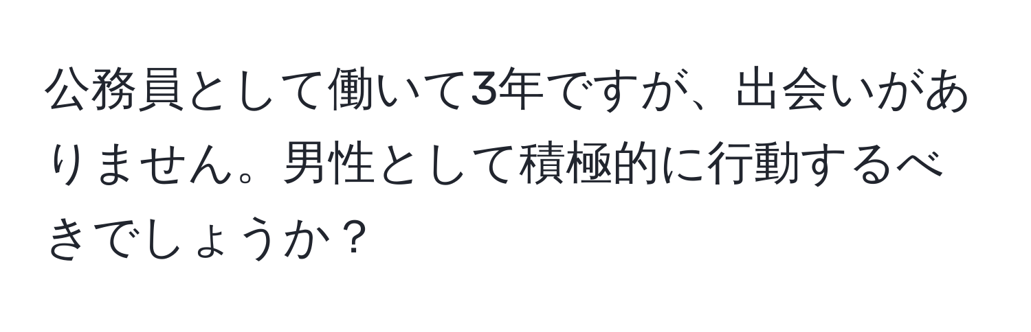 公務員として働いて3年ですが、出会いがありません。男性として積極的に行動するべきでしょうか？