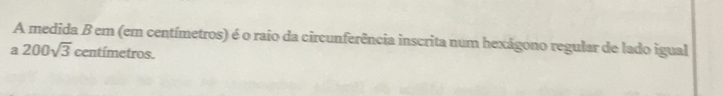 A medida B em (em centímetros) é o raio da circunferência inscrita num hexágono regular de lado igual
a200sqrt(3) centimetro