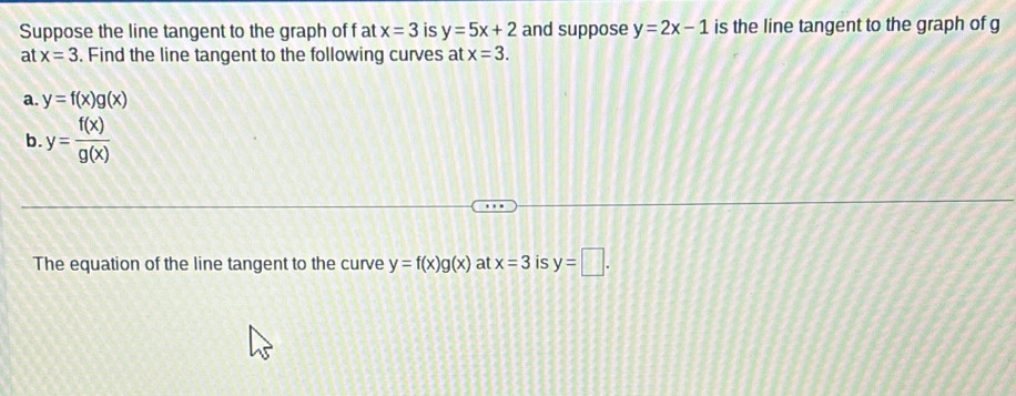 Suppose the line tangent to the graph of f at x=3 is y=5x+2 and suppose y=2x-1 is the line tangent to the graph of g
at x=3. Find the line tangent to the following curves at x=3. 
a. y=f(x)g(x)
b y= f(x)/g(x) 
The equation of the line tangent to the curve y=f(x)g(x) at x=3 is y=□.