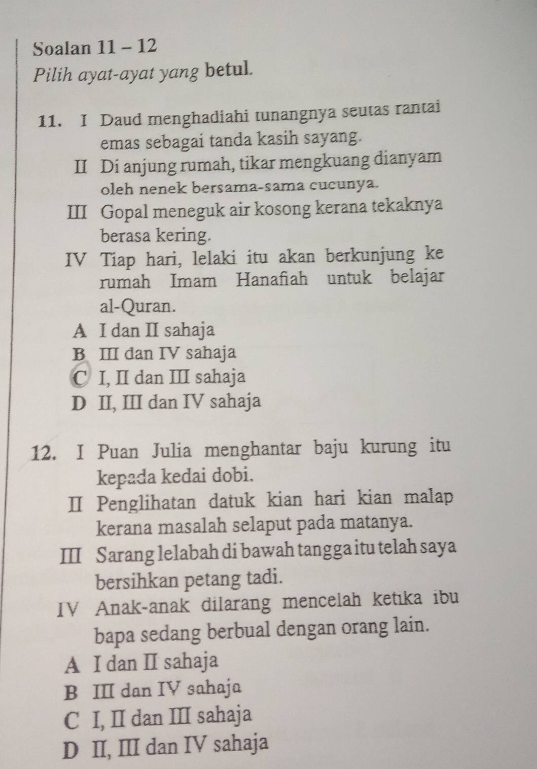 Soalan 11 - 12
Pilih ayat-ayat yang betul.
11. I Daud menghadiahi tunangnya seutas rantai
emas sebagai tanda kasih sayang.
II Di anjung rumah, tikar mengkuang dianyam
oleh nenek bersama-sama cucunya.
III Gopal meneguk air kosong kerana tekaknya
berasa kering.
IV Tiap hari, lelaki itu akan berkunjung ke
rumah Imam Hanafiah untuk belajar
al-Quran.
A I dan II sahaja
B ⅢI dan IV sahaja
C I, II dan III sahaja
D II, III dan IV sahaja
12. I Puan Julia menghantar baju kurung itu
kepada kedai dobi.
Ⅱ Penglihatan datuk kian hari kian malap
kerana masalah selaput pada matanya.
III Sarang lelabah di bawah tangga itu telah saya
bersihkan petang tadi.
IV Anak-anak dilarang mencelah ketika ibu
bapa sedang berbual dengan orang lain.
A I dan II sahaja
B III dan IV sahaja
C I, II dan III sahaja
D II, III dan IV sahaja