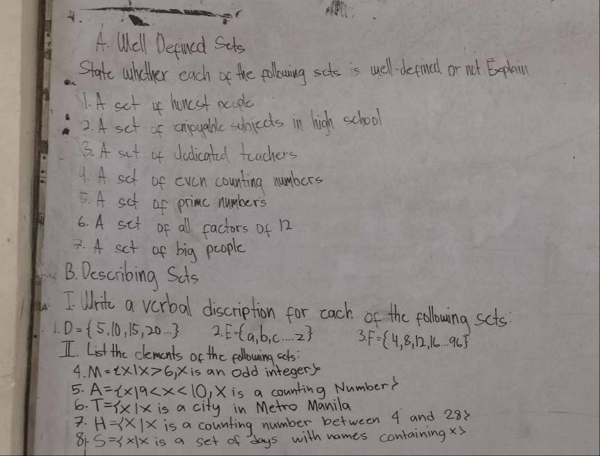 Well Defined Sets 
State whether each of the pollowing scts is well depinee or not Explain 
1. A set of honcsf pcople 
2. A sct of onijoyabale subjects in high school 
3. A set of dedicatad teachers 
1. A sct of even counting numbers 
5. A sct of primc numbers 
6. A sit of all factors of 12
7. 4 set of big people 
B. Describing Scts 
I Wric a verbal discription for cach of the following scts
D= 5,10,15,20... 2. E= a,b,c...2 3.F= 4,8,12,16...96
II. List the clements of the pollowing sets: 
4. M=2* 1x>6, x is an odd integer) 
5. A= x|9 is a counting Number? 
6. T= x|x is a city in Metro Manila 
7. H= x|x is a counting number between 4 and 28x
81 S= x|x is a set of days with names containing X