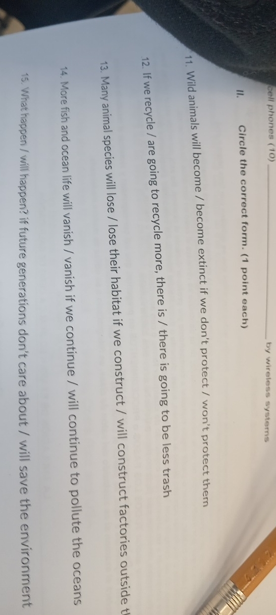 cell phones (10) _by wireless systems 
II. Circle the correct form. (1 point each) 
11. Wild animals will become / become extinct if we don't protect / won't protect them 
12. If we recycle / are going to recycle more, there is / there is going to be less trash 
13. Many animal species will lose / lose their habitat if we construct / will construct factories outside t 
14. More fish and ocean life will vanish / vanish if we continue / will continue to pollute the oceans 
15. What happen / will happen? if future generations don't care about / will save the environment