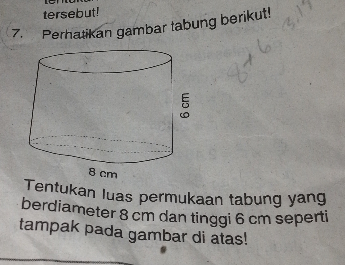 tersebut! 
7. Perhatikan gambar tabung berikut! 
Tentukan luas permukaan tabung yang 
berdiameter 8 cm dan tinggi 6 cm seperti 
tampak pada gambar di atas!