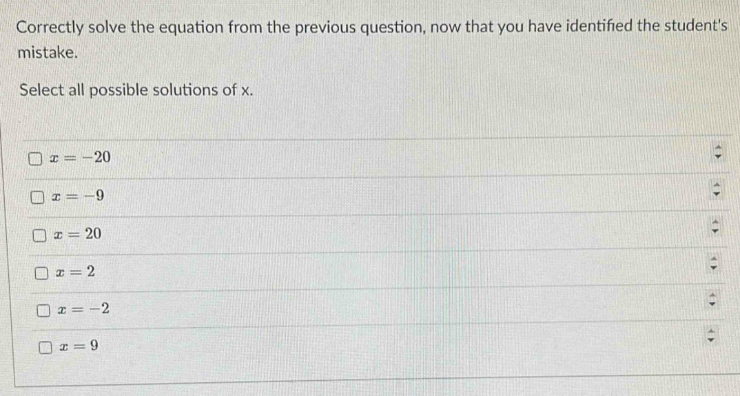 Correctly solve the equation from the previous question, now that you have identifed the student's
mistake.
Select all possible solutions of x.
x=-20
x=-9
x=20
x=2
x=-2
x=9