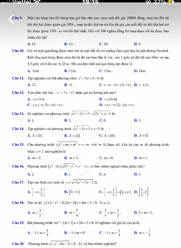 Một cửa hàng bán tắt thông báo giá bán như sau: mua một đôi giá 10000 đồng; mua hai đôi thi
đôi thứ hai được giảm giá 10% ; mua từ đôi thứ ba trở lên thì giá của mỗi đôi từ đôi thứ hai trở
lên được giảm 15% so với đôi thứ nhất. Hỏi với 100 nghin đồng thì mua được tổi đa được bao
nhiêu đôi tất?
A. 12. B. 11 C. 10. D. 9.
Câu 10. Giả sử một quả bóng được ném lên từ mặt đất rồi rơi xuống theo quỹ đạo là một đường Parabol.
Biết rằng quả bóng được ném lên từ độ cao ban đầu là 1m , sau 1 giây nó đạt độ cao 10m và sau
3,5 giây nó ở độ cao 6,25m . Độ cao lớn nhất mà quả bóng đạt được là
A. 11m . B. 12m. C. 13m . D. 14m .
Câu 11. Tập nghiệm của bắt phương trình x^2-2x+3>0 là
A.∅. B. R . C. (-∈fty ;-1)∪ (3;+∈fty ). D. (-1;3).
Câu 12. Tam thức bậc hai -x^2+7x-12 nhận giá trị dương khi nào?
A. x∈ (3,4).
B. x∈ [3;4].
C. x∈ (-∈fty ,3)∪ (4;+∈fty ). D. x∈ (-∈fty ;3]∪ [4;+∈fty ).
Câu 13. Số nghiệm của phương trình sqrt(x^2-2x-3)=sqrt(2x^2+x-3) là
A. 1. B. 2. C. 0. D. 3.
Câu 14. Tập nghiệm của phương trình sqrt(x^2-3x+1)=x-1 là
A. S= 1 . B. S= 2|. C. S= 0 . D. S=varnothing .
Câu 15. Cho phương trình sqrt(x^2-mx+m^2)=x-m (với m là tham số). Giá trị của m đề phương trình
nhận x=2 làm nghiệm là
A. m=2. B. m=3. C. m=0. D. m=1.
Câu 16. Phương trình (x^2-6x)sqrt(17-x^2)=x^2-6x có bao nhiêu nghiệm thực phân biệt?
A. 2. B. 1. C. 4. D. 3.
Câu 17. Tập xác định của hàm số y=sqrt(-2x^2+5x-2)1a
A. (-∈fty ; 1/2 ] B. [2;+∈fty ) C. (-∈fty ; 1/2 ]∪ [2;+∈fty ) D. [ 1/2 ;2]
Câu 18. Tìm m đề f(x)=x^2-2(2m-3)x+4m-3>0, breR.
A. m> 3/2 . B. m> 3/4 · C.  3/4  D. 1
Câu 19. Bất phương trình mx^2-(m+1)x+2m+1≥ 0 vô nghiệm với giá trị của m là
A. -1≤ m≤  1/7  B. -1≤ m<0</tex> C. -1 D. m<- 1/7 
Câu 20. Phương trình: sqrt(-x^2+6x-5)=8-2x có bao nhiêu nghiệm?