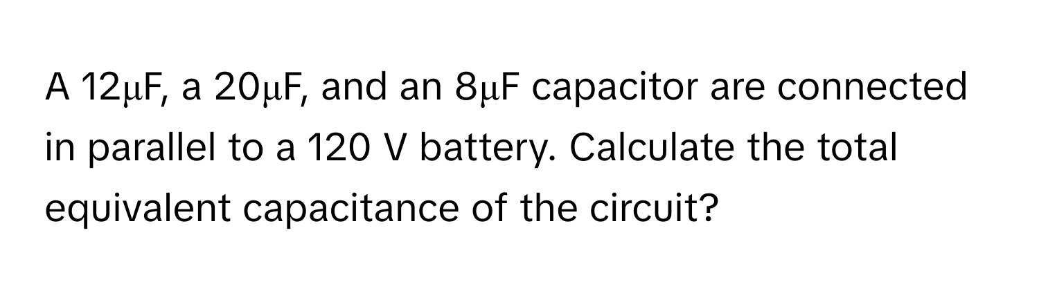 A 12μF, a 20μF, and an 8μF capacitor are connected in parallel to a 120 V battery. Calculate the total equivalent capacitance of the circuit?