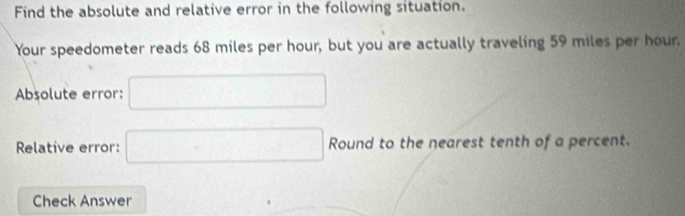 Find the absolute and relative error in the following situation. 
Your speedometer reads 68 miles per hour, but you are actually traveling 59 miles per hour. 
Absolute error: □ 
Relative error: □ Round to the nearest tenth of a percent. 
Check Answer