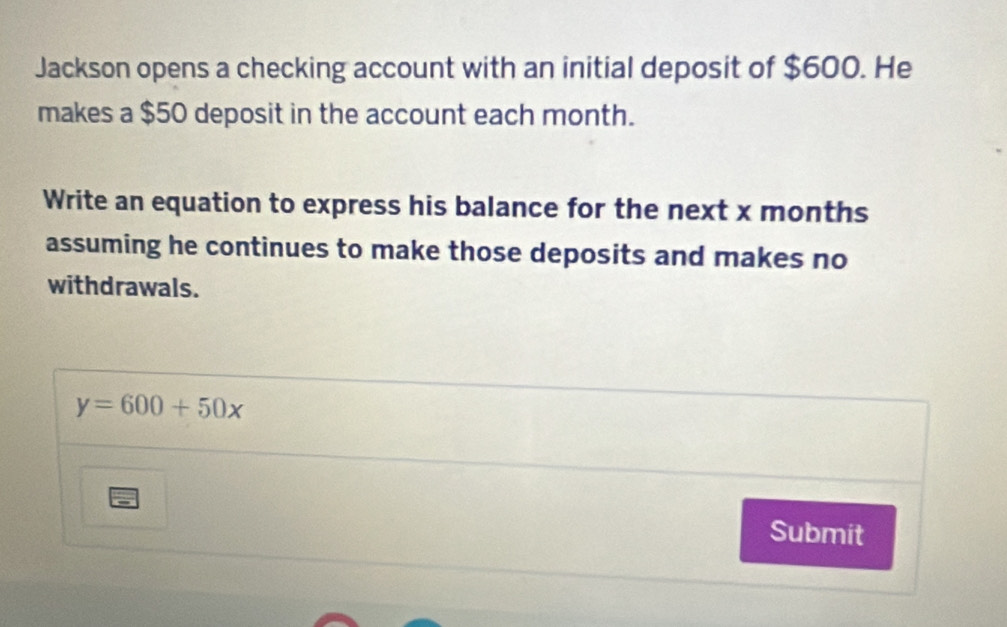 Jackson opens a checking account with an initial deposit of $600. He 
makes a $50 deposit in the account each month. 
Write an equation to express his balance for the next x months
assuming he continues to make those deposits and makes no 
withdrawals.
y=600+50x
Submit