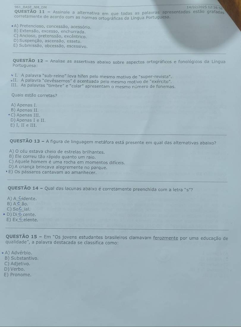 961_BASE_NM_DM 14/02/2025 12:26:5s
QuESTÃo 11 - Assinale a alternativa em que todas as palavras apresentadas estão grafadas
corretamente de acordo com as normas ortográficas da Língua Portuguesa.
*A) Pretencioso, concessão, acessório.
B) Extensão, excesso, enchurrada.
C) Ancioso, pretenssão, excêntrico.
D) Suspenção, ascensão, esseto.
E) Submissão, obcessão, escessivo.
_
_
QuESTÃO 12 - Analise as assertivas abaixo sobre aspectos ortográficos e fonológicos da Língua
Portuguesa:
* I. A palavra “sub-reino” leva hífen pelo mesmo motivo de “super-revista”.
*II. A palavra “devêssemos” é acentuada pelo mesmo motivo de "exército”.
III. As palavras “timbre” e “colar” apresentam o mesmo número de fonemas.
Quais estão corretas?
A) Apenas I.
B) Apenas II.
C) Apenas III.
D) Apenas I e II.
E) I, II e III.
_
_
_
QuESTÃO 13 - A figura de linguagem metáfora está presente em qual das alternativas abaixo?
A) O céu estava cheio de estrelas brilhantes.
B) Ele correu tão rápido quanto um raio.
C) Aquele homem é uma rocha em momentos difíceis.
D) A criança brincava alegremente no parque.
E) Os pássaros cantavam ao amanhecer.
_
QUESTÃO 14 - Qual das lacunas abaixo é corretamente preenchida com a letra “s”?
A) A_Cidente.
B) A C ão.
C) SoC_ial.
D) DiS cente.
E) ExC elente.
_
QuESTÃo 15 - Em "Os jovens estudantes brasileiros clamavam ferozmente por uma educação de
qualidade", a palavra destacada se classifica como:
A) Advérbio.
B) Substantivo.
C) Adjetivo.
D) Verbo.
E) Pronome.