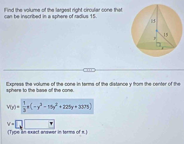 Find the volume of the largest right circular cone that 
can be inscribed in a sphere of radius 15. 
Express the volume of the cone in terms of the distance y from the center of the 
sphere to the base of the cone.
V(y)= 1/3 π (-y^3-15y^2+225y+3375)
V=□
(Type àn exact answer in terms of π.)