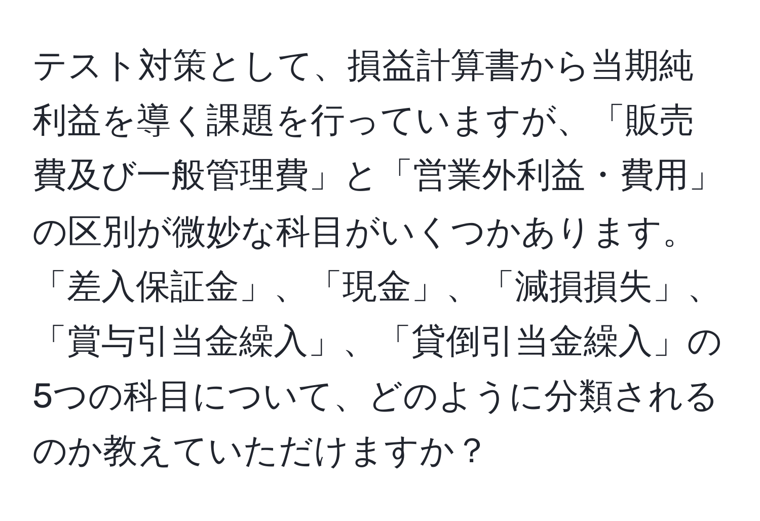 テスト対策として、損益計算書から当期純利益を導く課題を行っていますが、「販売費及び一般管理費」と「営業外利益・費用」の区別が微妙な科目がいくつかあります。「差入保証金」、「現金」、「減損損失」、「賞与引当金繰入」、「貸倒引当金繰入」の5つの科目について、どのように分類されるのか教えていただけますか？