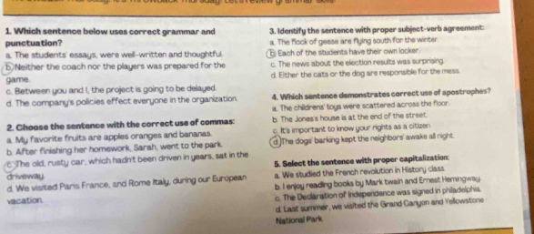 Which sentence below uses correct grammar and
punctuation? 3. Identify the sentence with proper subject-verb agreement:
a. The flock of geese are flying south for the winter
a. The students' essays, were well-written and thoughtful. 6 Each of the students have their own locker
b.Neither the coach nor the players was prepared for the c. The news about the election results was surprising
game. d. Either the cats or the dog are responsible for the mess
c. Between you and I, the project is going to be delayed.
d. The company's policies effect everyone in the organization 4. Which sentence demonstrates correct use of apostrophes?
a. The childrens' toys were scattered across the floor.
2. Choose the sentence with the correct use of commas: b. The Jones's house is at the end of the street.
a. My favorite fruits are apples cranges and bananas. c. It's important to know your rights as a citizen
b. After finishing her homework, Sarah, went to the park. d The dogs' barking kept the neighbors' awake all right.
c The old, rusty car, which hadn't been driven in years, sat in the
5. Select the sentence with proper capitalization
driveway.
d. We visited Paris France, and Rome Italy, during our European a. We studled the French revolution in History class
vacation. b. I enjoy reading books by Mark twain and Ernest Hemingway
c. The Declaration of Independence was signed in philadelphia.
d. Last summer, we visited the Grand Canyon and Yellowstone
National Park