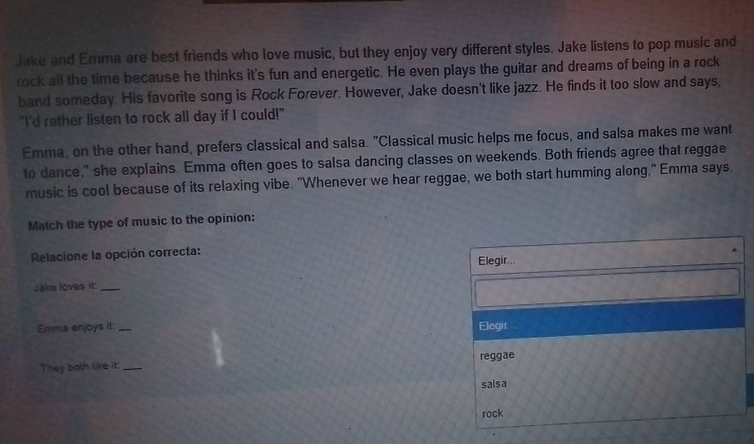 Jake and Emma are best friends who love music, but they enjoy very different styles. Jake listens to pop music and 
rock all the time because he thinks it's fun and energetic. He even plays the guitar and dreams of being in a rock 
band someday. His favorite song is Rock Forever. However, Jake doesn't like jazz. He finds it too slow and says, 
"I'd rather listen to rock all day if I could!" 
Emma, on the other hand, prefers classical and salsa. "Classical music helps me focus, and salsa makes me want 
to dance," she explains. Emma often goes to salsa dancing classes on weekends. Both friends agree that reggae 
music is cool because of its relaxing vibe. "Whenever we hear reggae, we both start humming along," Emma says. 
Match the type of music to the opinion: 
Relacione la opción correcta: 
Elegir... 
Jake loves it:_ 
Emma enjoys it _Elegir 
They both like it. _reggae 
salsa 
rock