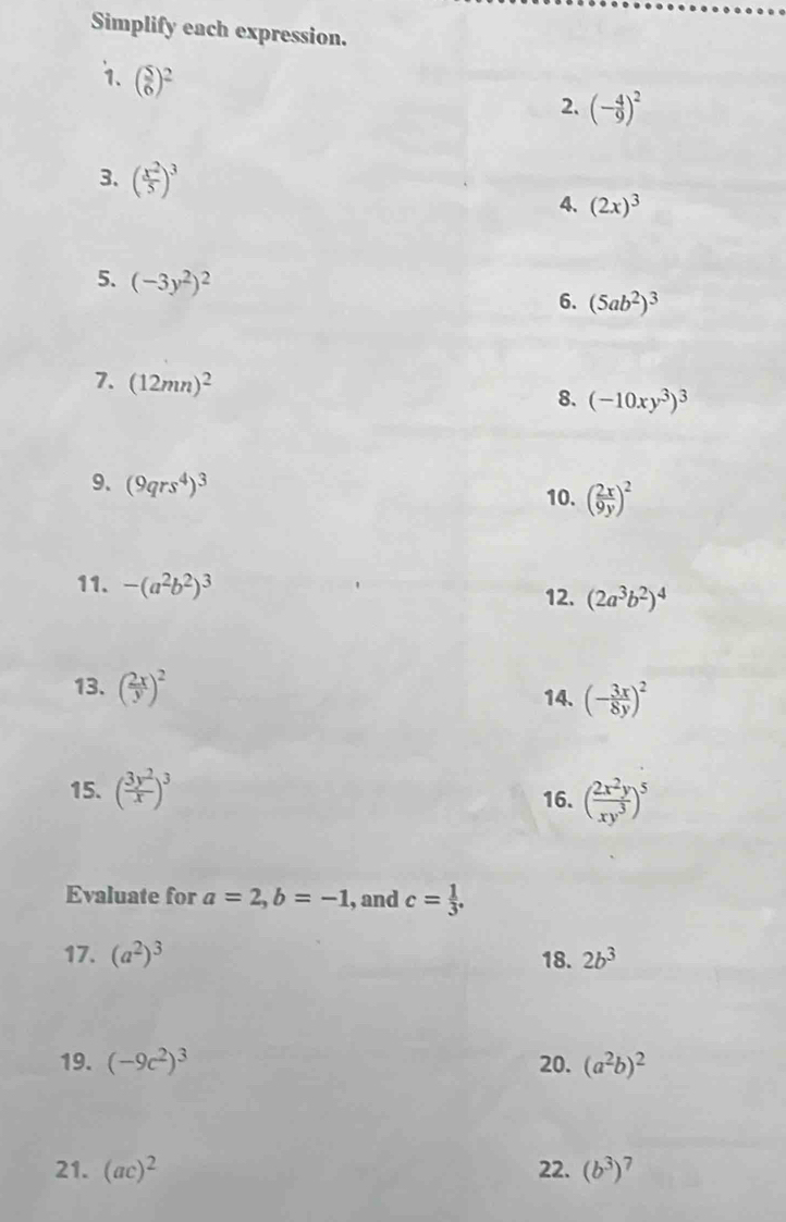 Simplify each expression. 
1. ( 5/6 )^2
2. (- 4/9 )^2
3. ( x^2/5 )^3
4. (2x)^3
5. (-3y^2)^2
6. (5ab^2)^3
7. (12mn)^2
8. (-10xy^3)^3
9. (9qrs^4)^3
10. ( 2x/9y )^2
11. -(a^2b^2)^3 12. (2a^3b^2)^4
13. ( 2x/y )^2 14. (- 3x/8y )^2
15. ( 3y^2/x )^3 16. ( 2x^2y/xy^3 )^5
Evaluate for a=2, b=-1 , and c= 1/3 . 
17. (a^2)^3 18. 2b^3
19. (-9c^2)^3 20. (a^2b)^2
21. (ac)^2 22. (b^3)^7