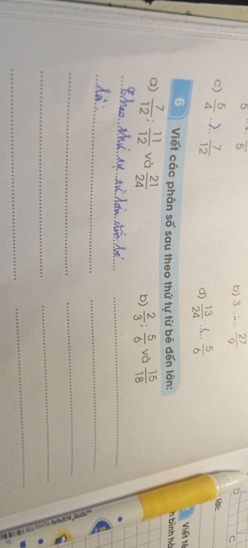 5 overline 5
b) 3  27/9 
D
c
C)  5/4  7..  7/12 
lời:_
d)  13/24 ..  5/6 
2 Viết tê
6 Viết các phân số sau theo thứ tự từ bé đến lớn: h bình hà
a)  7/12  :  11/12  và  21/24 
b)  2/3 ;  5/6  và  15/18 
_
_
_
_
_
_
_
;
_
_
_
