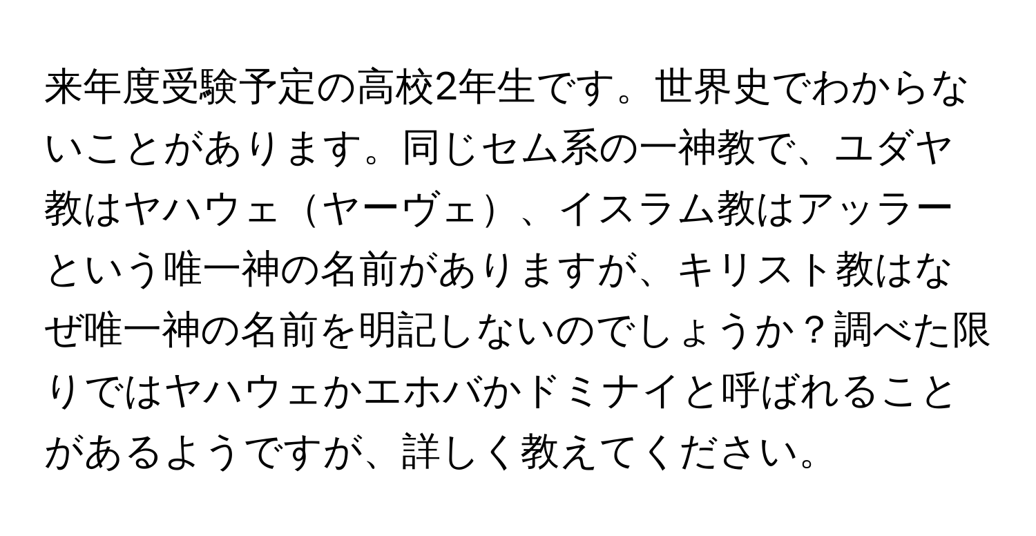 来年度受験予定の高校2年生です。世界史でわからないことがあります。同じセム系の一神教で、ユダヤ教はヤハウェヤーヴェ、イスラム教はアッラーという唯一神の名前がありますが、キリスト教はなぜ唯一神の名前を明記しないのでしょうか？調べた限りではヤハウェかエホバかドミナイと呼ばれることがあるようですが、詳しく教えてください。