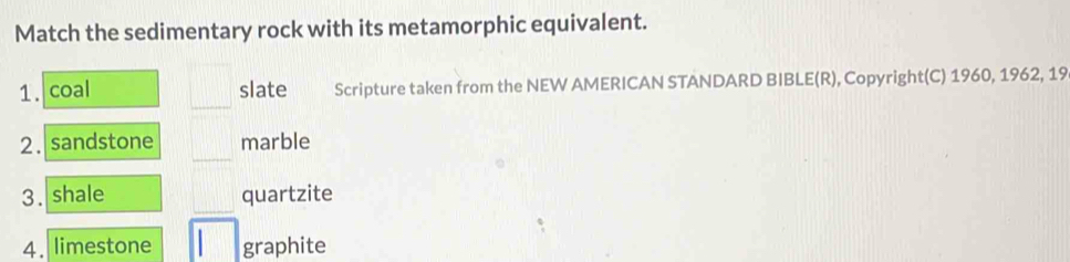 Match the sedimentary rock with its metamorphic equivalent. 
1. coal slate Scripture taken from the NEW AMERICAN STANDARD BIBLE(R), Copyright(C) 1960, 1962, 19 
2. sandstone marble 
3. shale quartzite 
4. limestone graphite