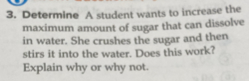 Determine A student wants to increase the 
maximum amount of sugar that can dissolve 
in water. She crushes the sugar and then 
stirs it into the water. Does this work? 
Explain why or why not.