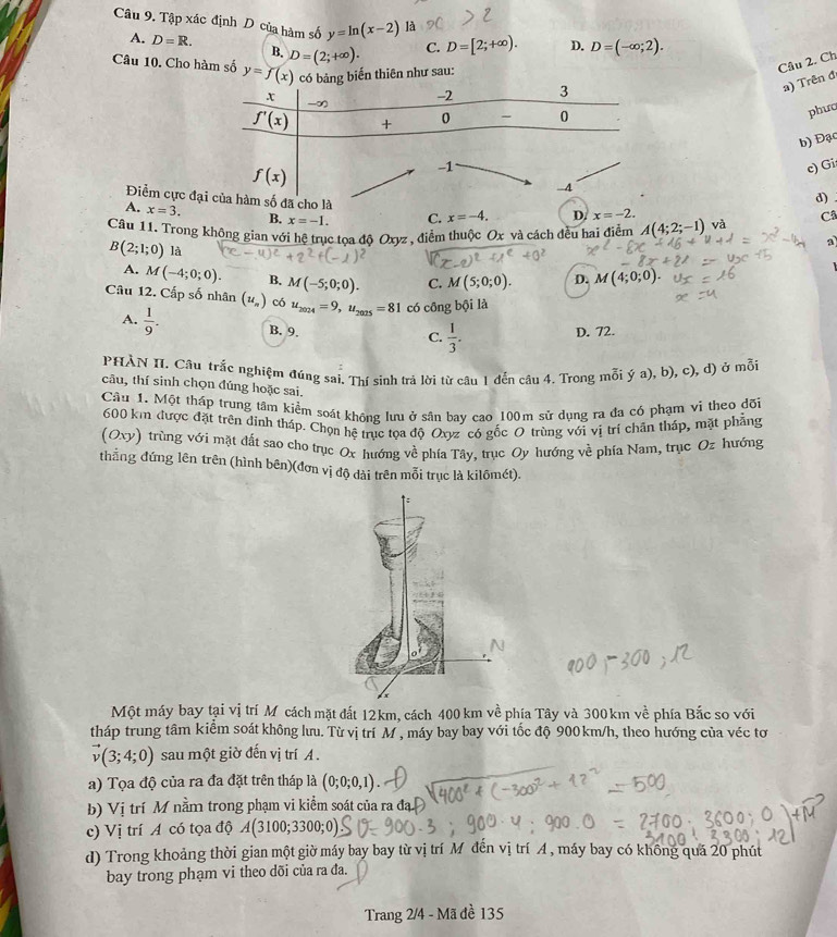 Tập xác định D của hàm số y=ln (x-2) là D. D=(-∈fty ;2).
A. D=R. B. D=(2;+∈fty ). C. D=[2;+∈fty ).
Câu 10. Cho hàm số y=f(x) thiên như sau:
Câu 2. Ch
a) Trên đ
phưo
b) Đạc
c) Gi
d)
Điểm cực đ a
A. x=3. B. x=-1. C. x=-4. D x=-2. Câ
Câu 11. Trong không gian với hệ trục tọa độ Oxyz , điểm thuộc Ox và cách đều hai điểm A(4;2;-1) và
B(2;1;0) là
A. M(-4;0;0). B. M(-5;0;0). C. M(5;0;0). D. M(4;0;0).
Câu 12. Cấp số nhân (u.) có u_2024=9,u_2025=81 có cồng bội là
A.  1/9 . B. 9.
C.  1/3 .
D. 72.
PHÀN II. Câu trắc nghiệm đúng sai. Thí sinh trả lời từ câu 1 đến câu 4. Trong mỗi ý a), b), c), d) ở mỗi
câu, thí sinh chọn đúng hoặc sai.
Câu 1. Một tháp trung tâm kiểm soát không lưu ở sân bay cao 100m sử dụng ra đa có phạm vi theo dõi
600 km được đặt trên đỉnh tháp. Chọn hệ trục tọa độ Oxyz có gốc O trùng với vị trí chân thấp, mặt phẳng
(Oxy) trùng với mặt đất sao cho trục Ox hướng về phía Tây, trục Oy hướng về phía Nam, trục Oz hướng
thẳng đứng lên trên (hình bên)(đơn vị độ dài trên mỗi trục là kilômét).
Một máy bay tại vị trí Mỹcách mặt đất 12km, cách 400 km về phía Tây và 300 km về phía Bắc so với
tháp trung tâm kiểm soát không lưu. Từ vị trí M , máy bay bay với tốc độ 900 km/h, theo hướng của véc tơ
vector v(3;4;0) sau một giờ đến vị trí A .
a) Tọa độ của ra đa đặt trên tháp là (0;0;0,1).
b) Vi trí M nằm trong phạm vi kiểm soát của ra đạ
c) Vị trí A có tọa độ A(3100;3300;0)
d) Trong khoảng thời gian một giờ máy bay bay từ vị trí M đến vị trí A , máy bay có không quá 20 phút
bay trong phạm vi theo dõi của ra đa.
Trang 2/4 - Mã đề 135