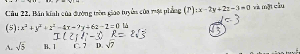 I-sqrt(0) r=sqrt(14)
Câu 22. Bán kính của đường tròn giao tuyến của mặt phẳng (P) ^circ  x-2y+2z-3=0 và mặt cầu
(s): x^2+y^2+z^2-4x-2y+6z-2=0 là
A. sqrt(5) B. 1 C. 7 D. sqrt(7)