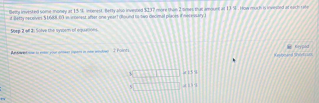 Betty invested some money at 15 % interest. Betty also invested $237 more than 2 times that amount at 13 %. How much is invested at each rate
if Betty receives $1688.03 in interest after one year? (Round to two decimal places if necessary.)
Step 2 of 2: Solve the system of equations.
AnswerHow to enter your answer (opens in new window) 2 Points Keypad
Keyboard Shortcuts
$
at 15 %
S at 13 %
ev