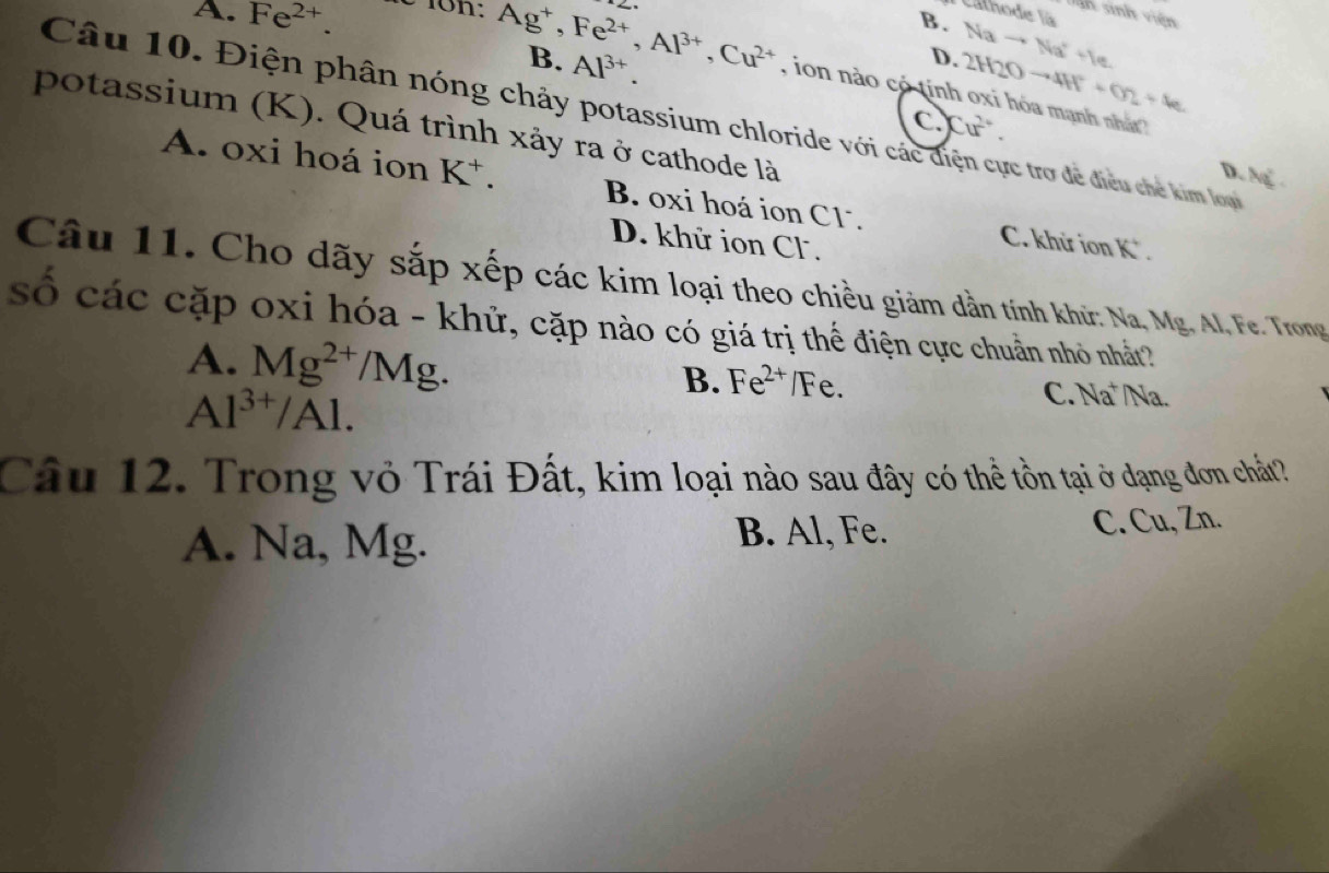 Cathode là 
n sinh viên
B. Nato Na^++e
B. Al^(3+)
D. 2H2Oto 4H^++O2+4e
A. Fe^(2+). é 1on: Ag^+, Fe^(2+), Al^(3+), Cu^(2+) , ion nào có tính oxi hóa mạnh nhất 
Câu 10. Điện phân nóng chảy potassium chloride với các diện cực trợ đề điều chế kim loạ
CCư.
potassium (K). Quá trình xảy ra ở cathode là
D. N
A. oxi hoá ion K^+. B. oxi hoá ion C1. C. khử ion K *.
D. khử ion Cl.
Câu 11. Cho dãy sắp xếp các kim loại theo chiều giảm dần tính khữ: Na, Mg. Al, Fe. Trong
số các cặp oxi hóa - khử, cặp nào có giá trị thế điện cực chuẩn nhỏ nhất?
A. Mg^(2+)/Mg. /Na.
B. Fe^(2+)/Fe.
Al^(3+)/Al.
C. Na
Câu 12. Trong vỏ Trái Đất, kim loại nào sau đây có thể tồn tại ở dạng đơn chất?
A. Na, Mg. C. Cu, Zn.
B. Al, Fe.