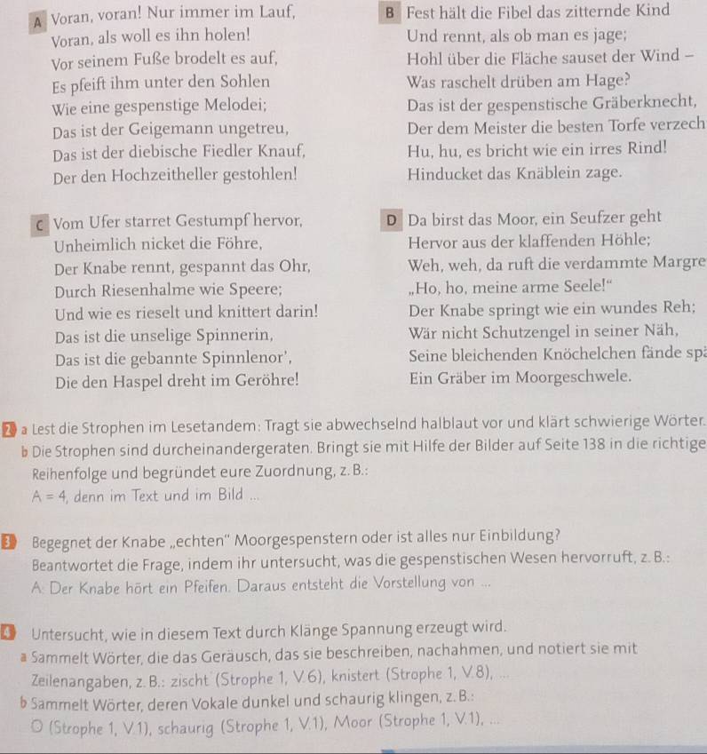 A Voran, voran! Nur immer im Lauf, B Fest hält die Fibel das zitternde Kind
Voran, als woll es ihn holen! Und rennt, als ob man es jage;
Vor seinem Fuße brodelt es auf,  Hohl über die Fläche sauset der Wind -
Es pfeift ihm unter den Sohlen Was raschelt drüben am Hage?
Wie eine gespenstige Melodei; Das ist der gespenstische Gräberknecht,
Das ist der Geigemann ungetreu, Der dem Meister die besten Torfe verzech
Das ist der diebische Fiedler Knauf, Hu, hu, es bricht wie ein irres Rind!
Der den Hochzeitheller gestohlen! Hinducket das Knäblein zage.
€ Vom Ufer starret Gestumpf hervor, D Da birst das Moor, ein Seufzer geht
Unheimlich nicket die Föhre, Hervor aus der klaffenden Höhle;
Der Knabe rennt, gespannt das Ohr, Weh, weh, da ruft die verdammte Margre
Durch Riesenhalme wie Speere; ,Ho, ho, meine arme Seele!“
Und wie es rieselt und knittert darin! Der Knabe springt wie ein wundes Reh;
Das ist die unselige Spinnerin, Wär nicht Schutzengel in seiner Näh,
Das ist die gebannte Spinnlenor',  Seine bleichenden Knöchelchen fände spä
Die den Haspel dreht im Geröhre! En Gräber im Moorgeschwele.
D a Lest die Strophen im Lesetandem: Tragt sie abwechselnd halblaut vor und klärt schwierige Wörter.
b Die Strophen sind durcheinandergeraten. Bringt sie mit Hilfe der Bilder auf Seite 138 in die richtige
Reihenfolge und begründet eure Zuordnung, z. B.:
A=4 , denn im Text und im Bild ...
Begegnet der Knabe „echten“ Moorgespenstern oder ist alles nur Einbildung?
Beantwortet die Frage, indem ihr untersucht, was die gespenstischen Wesen hervorruft, z. B.:
A: Der Knabe hört ein Pfeifen. Daraus entsteht die Vorstellung von ...
4 Untersucht, wie in diesem Text durch Klänge Spannung erzeugt wird.
a Sammelt Wörter, die das Geräusch, das sie beschreiben, nachahmen, und notiert sie mit
Zeilenangaben, z. B.: zischt (Strophe 1, V.6), knistert (Strophe 1, V.8), ...
b Sammelt Wörter, deren Vokale dunkel und schaurig klingen, z. B.:
(Strophe 1, V.1), schaurig (Strophe 1, V.1), Moor (Strophe 1, V.1), ...