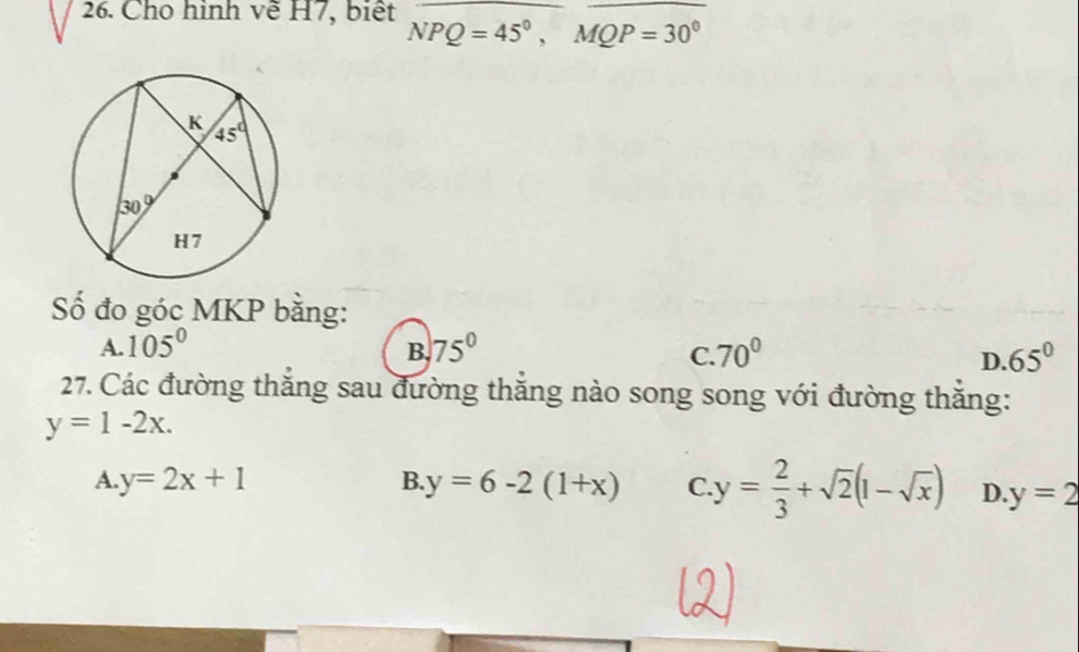 Cho hình về H7, biết Noverline PQ=45°,sqrt(QP=30°)
Số đo góc MKP bằng:
A. 105° 75° 70°
B.
C.
D. 65°
27. Các đường thắng sau đường thắng nào song song với đường thắng:
y=1-2x.
A. y=2x+1 B. y=6-2(1+x) C. y= 2/3 +sqrt(2)(1-sqrt(x)) D. y=2