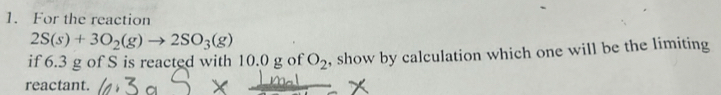 For the reaction
2S(s)+3O_2(g)to 2SO_3(g)
if 6.3 g of S is reacted with 10.0 g of O_2 , show by calculation which one will be the limiting 
reactant.